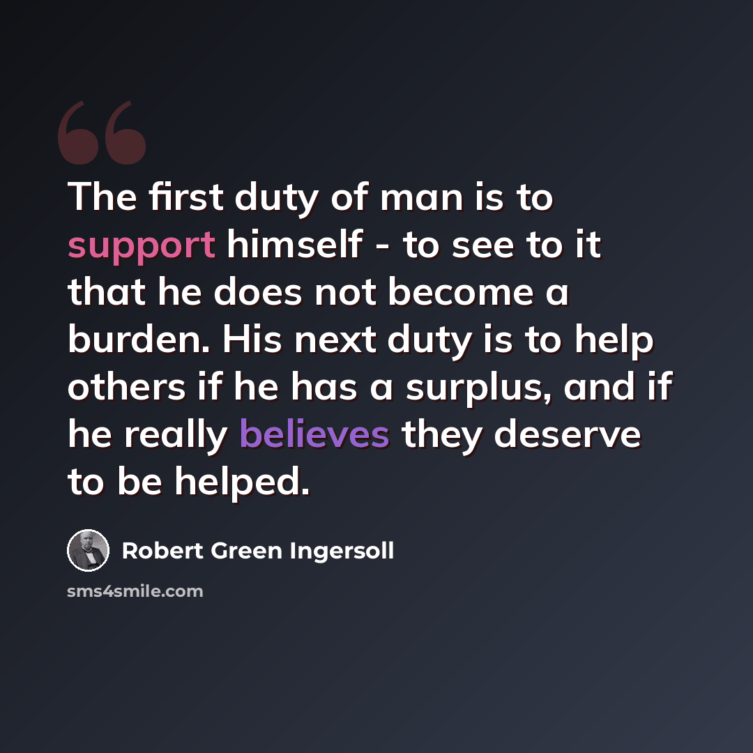 “The first duty of man is to support himself - to see to it that he does not become a burden. His next duty is to help others if he has a surplus, and if he really believes they deserve to be helped.” quote by Robert Green Ingersoll