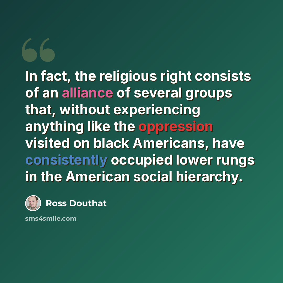 “In fact, the religious right consists of an alliance of several groups that, without experiencing anything like the oppression visited on black Americans, have consistently occupied lower rungs in the American social hierarchy.” quote by Ross Douthat
