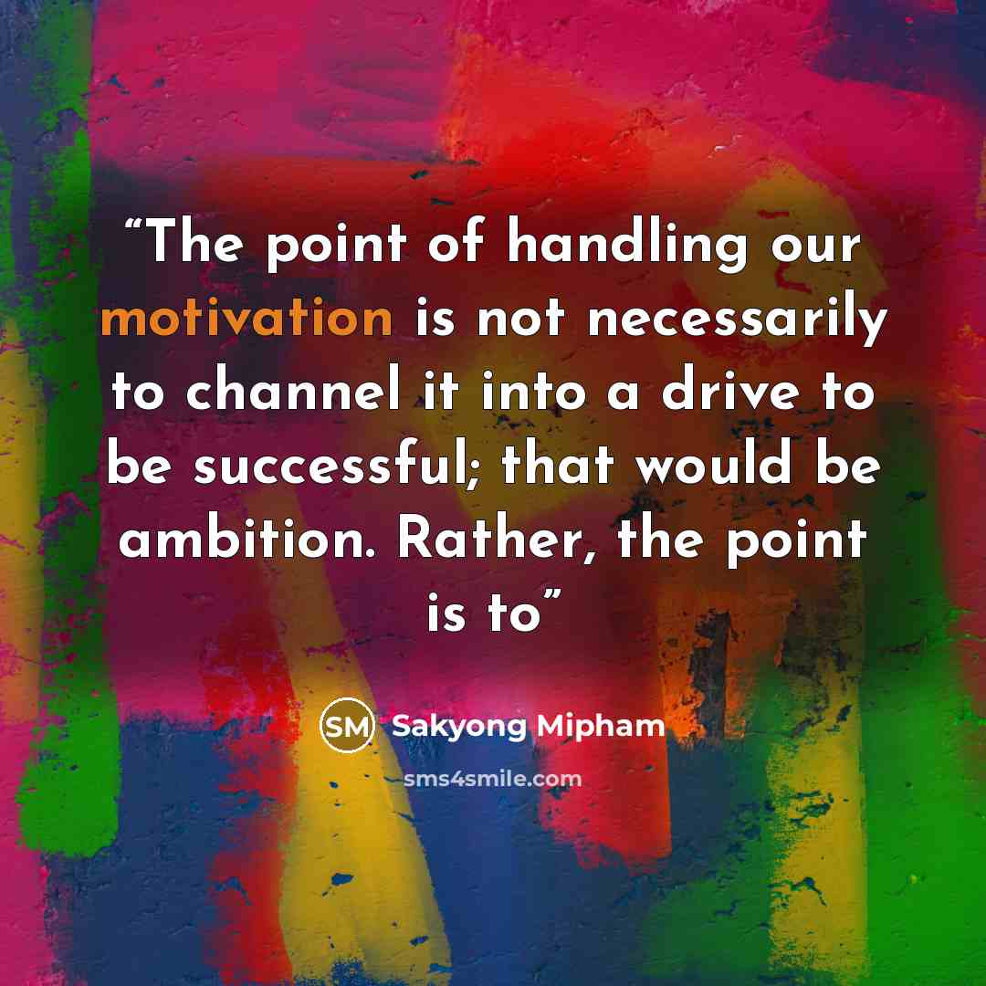 “The point of handling our motivation is not necessarily to channel it into a drive to be successful; that would be ambition. Rather, the point is to” quote by Sakyong Mipham