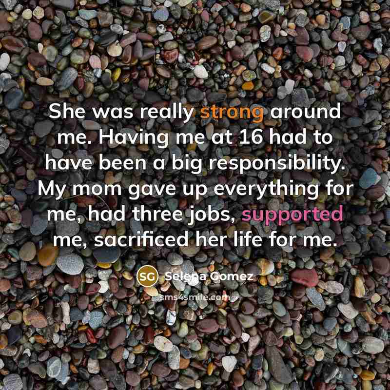 “She was really strong around me. Having me at 16 had to have been a big responsibility. My mom gave up everything for me, had three jobs, supported me, sacrificed her life for me.” quote by Selena Gomez