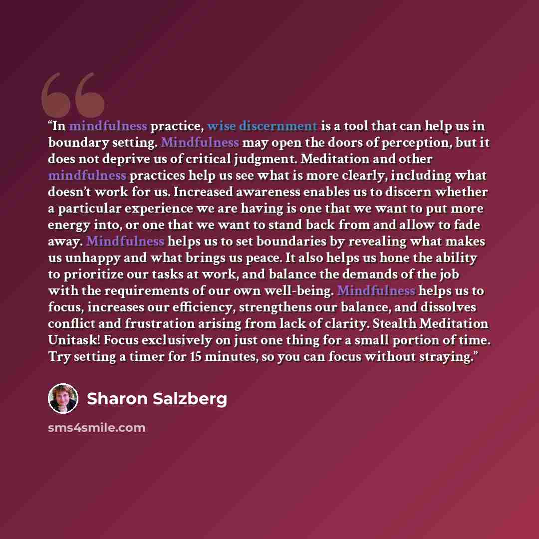 “In mindfulness practice, wise discernment is a tool that can help us in boundary setting. Mindfulness may open the doors of perception, but it does not deprive us of critical judgment. Meditation and other mindfulness practices help us see what is more clearly, including what doesn’t work for us…” quote by Sharon Salzberg