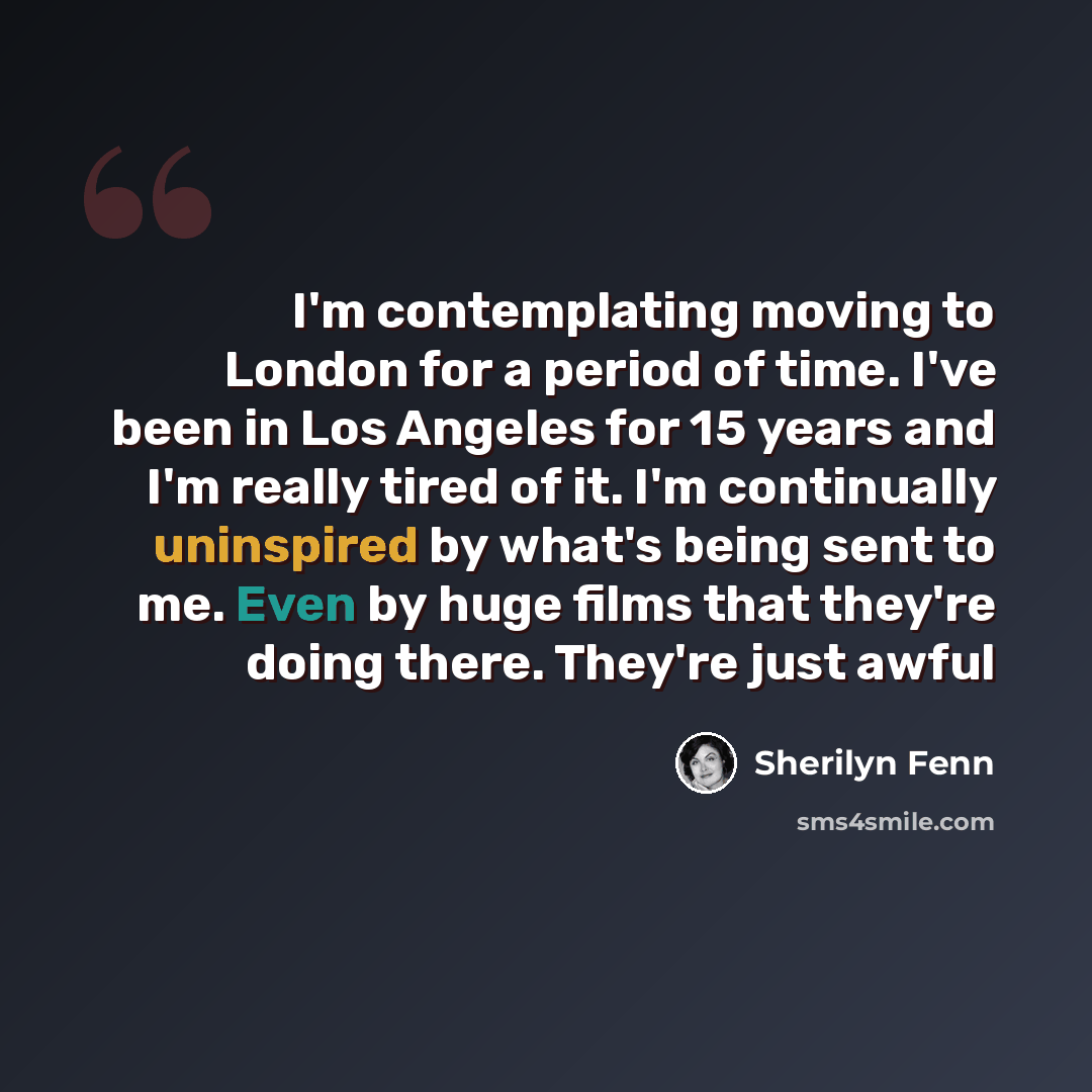 “I'm contemplating moving to London for a period of time. I've been in Los Angeles for 15 years and I'm really tired of it. I'm continually uninspired by what's being sent to me. Even by huge films that they're doing there. They're just awful” quote by Sherilyn Fenn