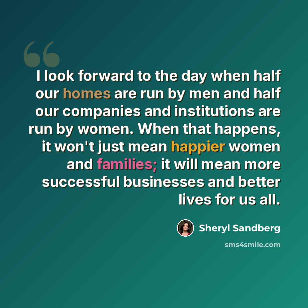 “I look forward to the day when half our homes are run by men and half our companies and institutions are run by women. When that happens, it won't just mean happier women and families; it will mean more successful businesses and better lives for us all.” quote by Sheryl Sandberg