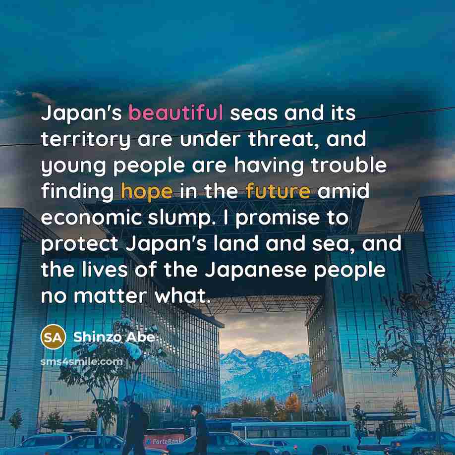 “Japan's beautiful seas and its territory are under threat, and young people are having trouble finding hope in the future amid economic slump. I promise to protect Japan's land and sea, and the lives of the Japanese people no matter what.” quote by Shinzo Abe