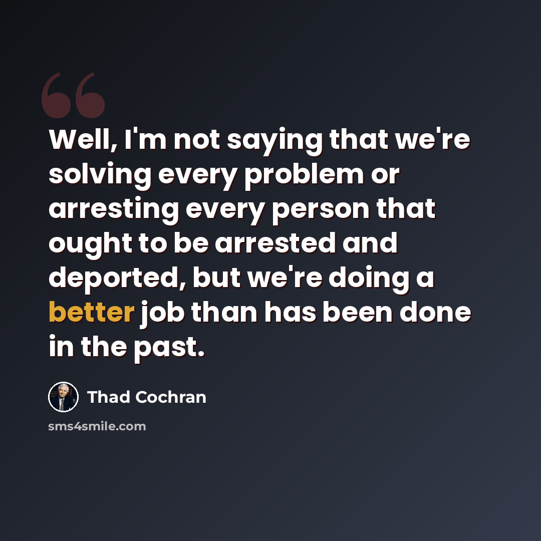 “Well, I'm not saying that we're solving every problem or arresting every person that ought to be arrested and deported, but we're doing a better job than has been done in the past.” quote by Thad Cochran