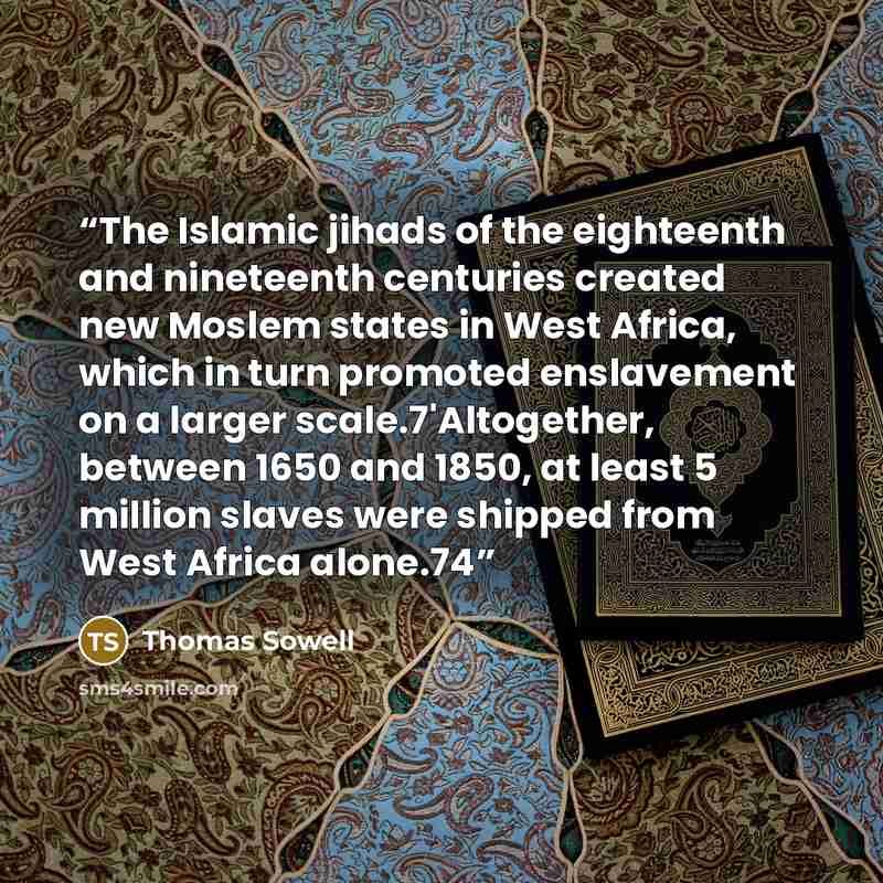 “The Islamic jihads of the eighteenth and nineteenth centuries created new Moslem states in West Africa, which in turn promoted enslavement on a larger scale.7'Altogether, between 1650 and 1850, at least 5 million slaves were shipped from West Africa alone.74” quote by Thomas Sowell