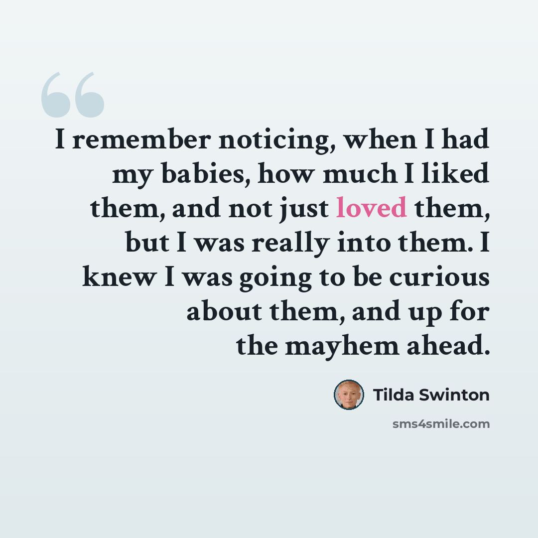 “I remember noticing, when I had my babies, how much I liked them, and not just loved them, but I was really into them. I knew I was going to be curious about them, and up for the mayhem ahead.” quote by Tilda Swinton