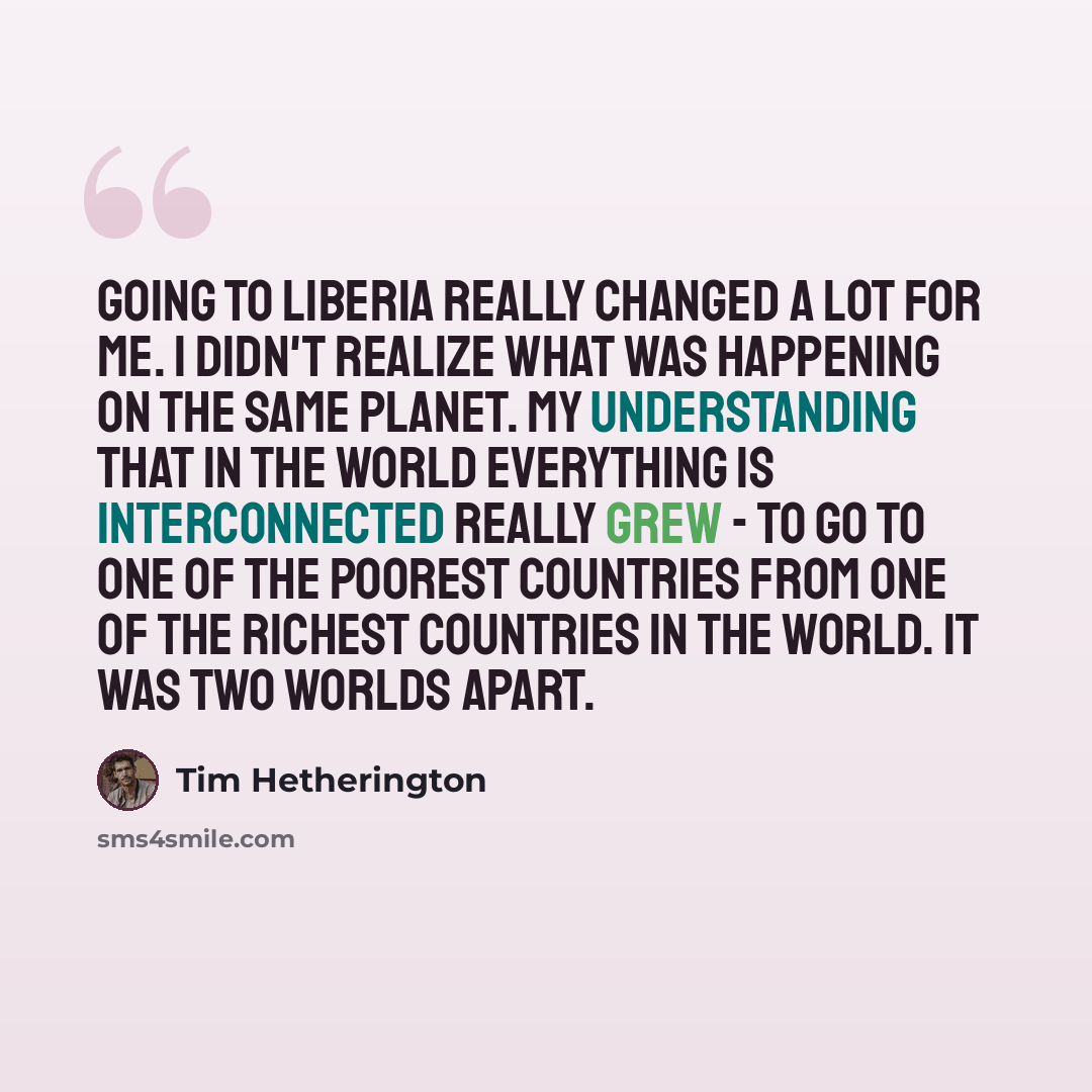 “Going to Liberia really changed a lot for me. I didn't realize what was happening on the same planet. My understanding that in the world everything is interconnected really grew - to go to one of the poorest countries from one of the richest countries in the world. It was two worlds apart.” quote by Tim Hetherington
