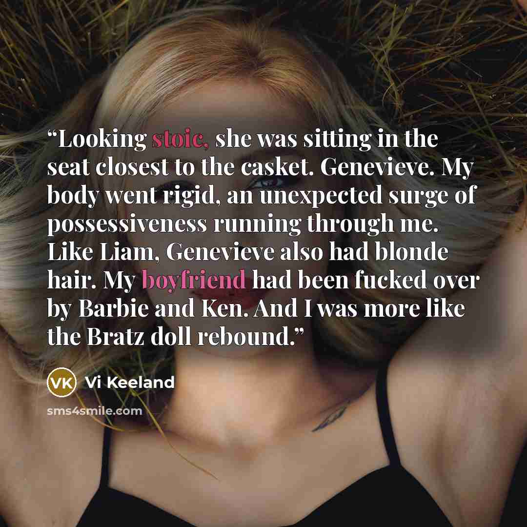 “Looking stoic, she was sitting in the seat closest to the casket. Genevieve. My body went rigid, an unexpected surge of possessiveness running through me. Like Liam, Genevieve also had blonde hair. My boyfriend had been fucked over by Barbie and Ken. And I was more like the Bratz doll rebound.” quote by Vi Keeland