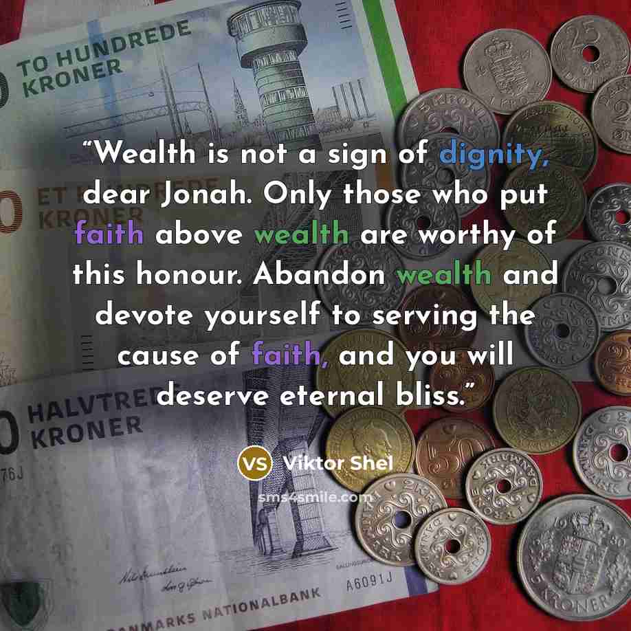 “Wealth is not a sign of dignity, dear Jonah. Only those who put faith above wealth are worthy of this honour. Abandon wealth and devote yourself to serving the cause of faith, and you will deserve eternal bliss.” quote by Viktor Shel
