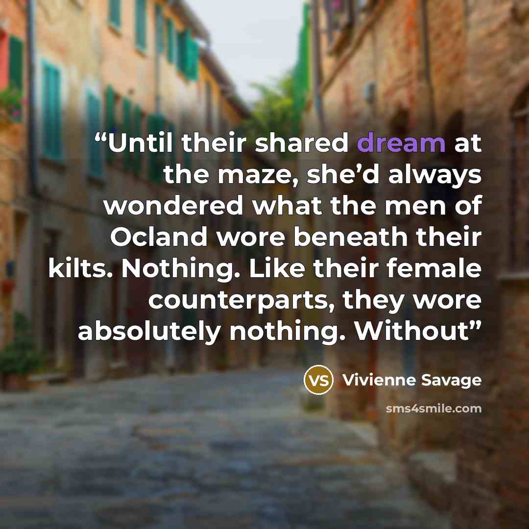 “Until their shared dream at the maze, she’d always wondered what the men of Ocland wore beneath their kilts. Nothing. Like their female counterparts, they wore absolutely nothing. Without” quote by Vivienne Savage