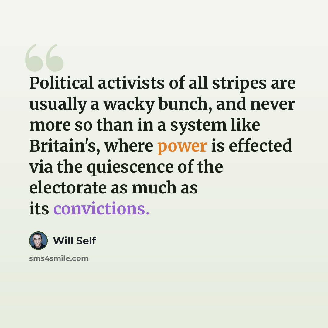 “Political activists of all stripes are usually a wacky bunch, and never more so than in a system like Britain's, where power is effected via the quiescence of the electorate as much as its convictions.” quote by Will Self
