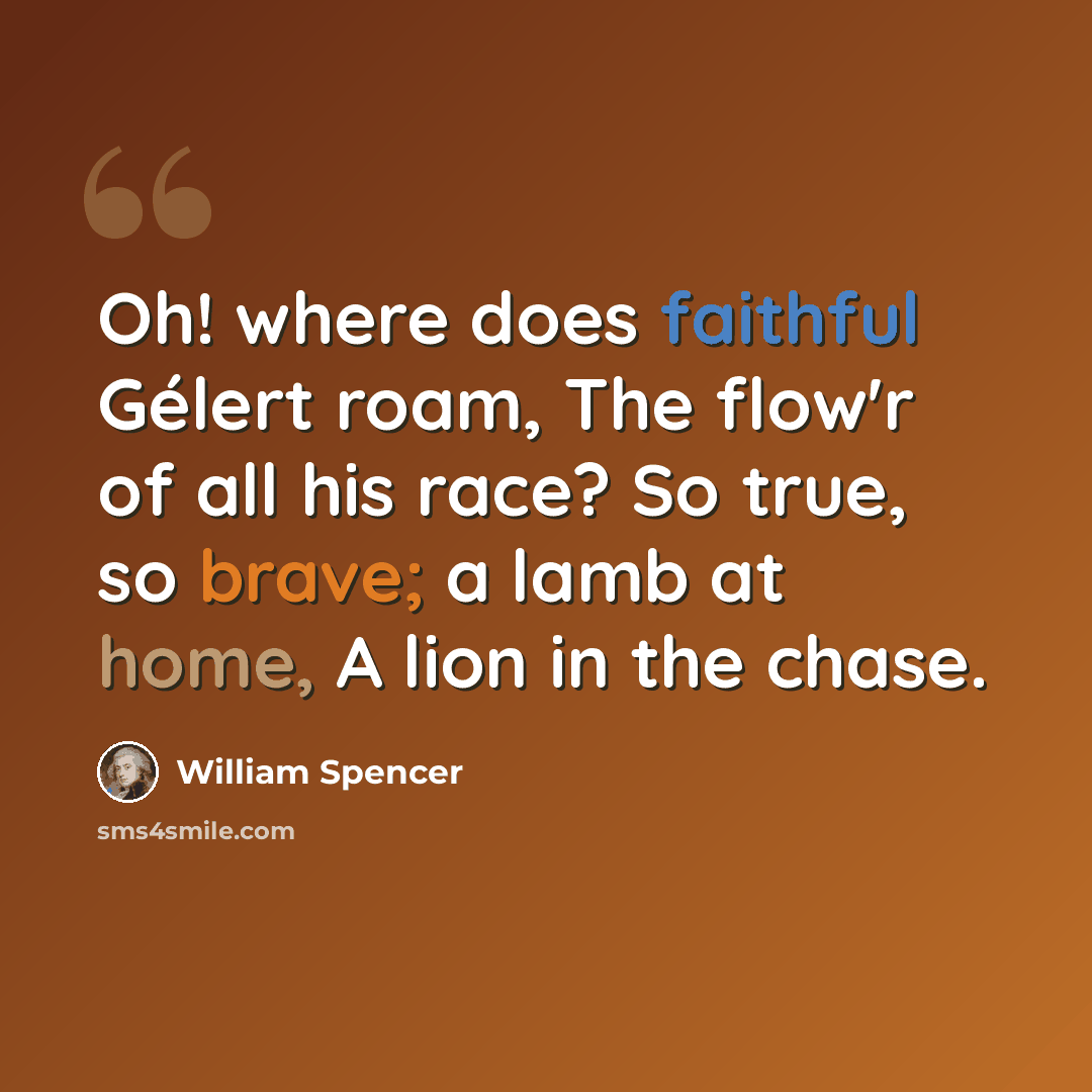 “Oh! where does faithful Gélert roam, The flow'r of all his race? So true, so brave; a lamb at home, A lion in the chase.” quote by William Spencer