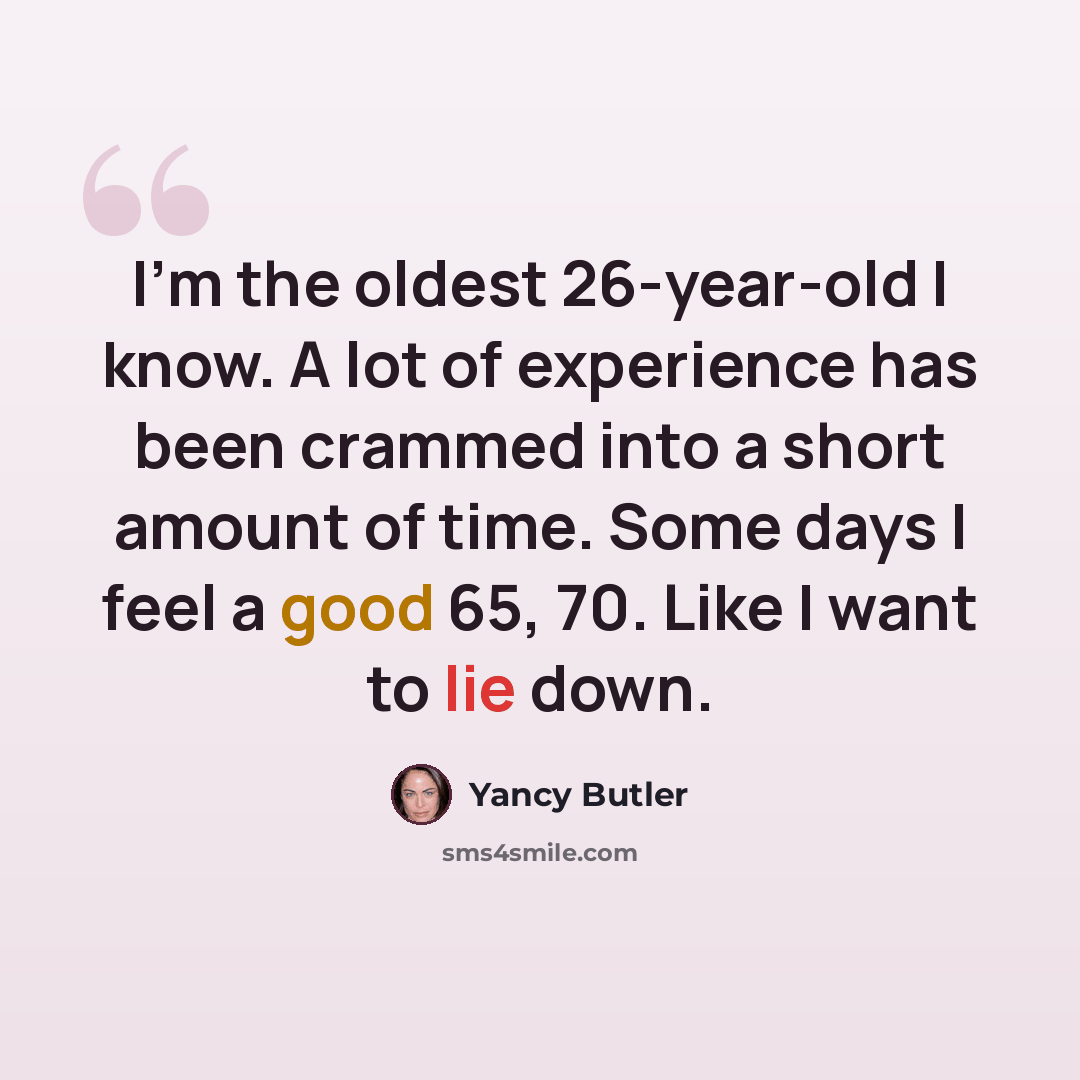 “I'm the oldest 26-year-old I know. A lot of experience has been crammed into a short amount of time. Some days I feel a good 65, 70. Like I want to lie down.” quote by Yancy Butler