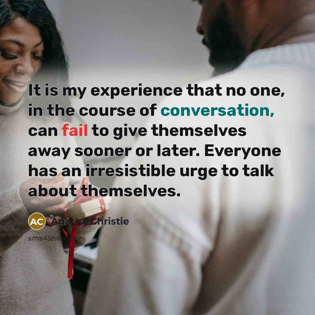 “It is my experience that no one, in the course of conversation, can fail to give themselves away sooner or later. Everyone has an irresistible urge to talk about themselves.” quote by Agatha Christie