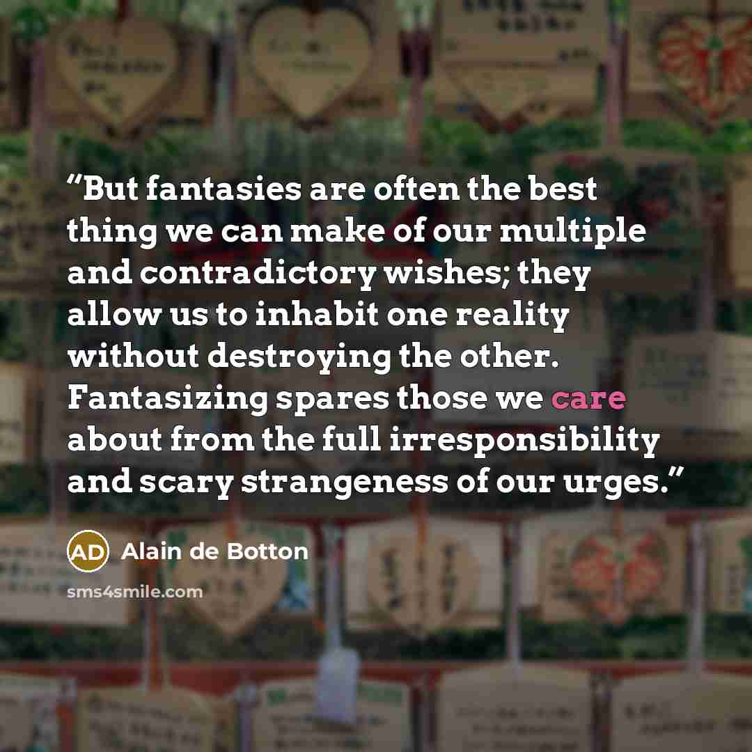 “But fantasies are often the best thing we can make of our multiple and contradictory wishes; they allow us to inhabit one reality without destroying the other. Fantasizing spares those we care about from the full irresponsibility and scary strangeness of our urges.” quote by Alain de Botton