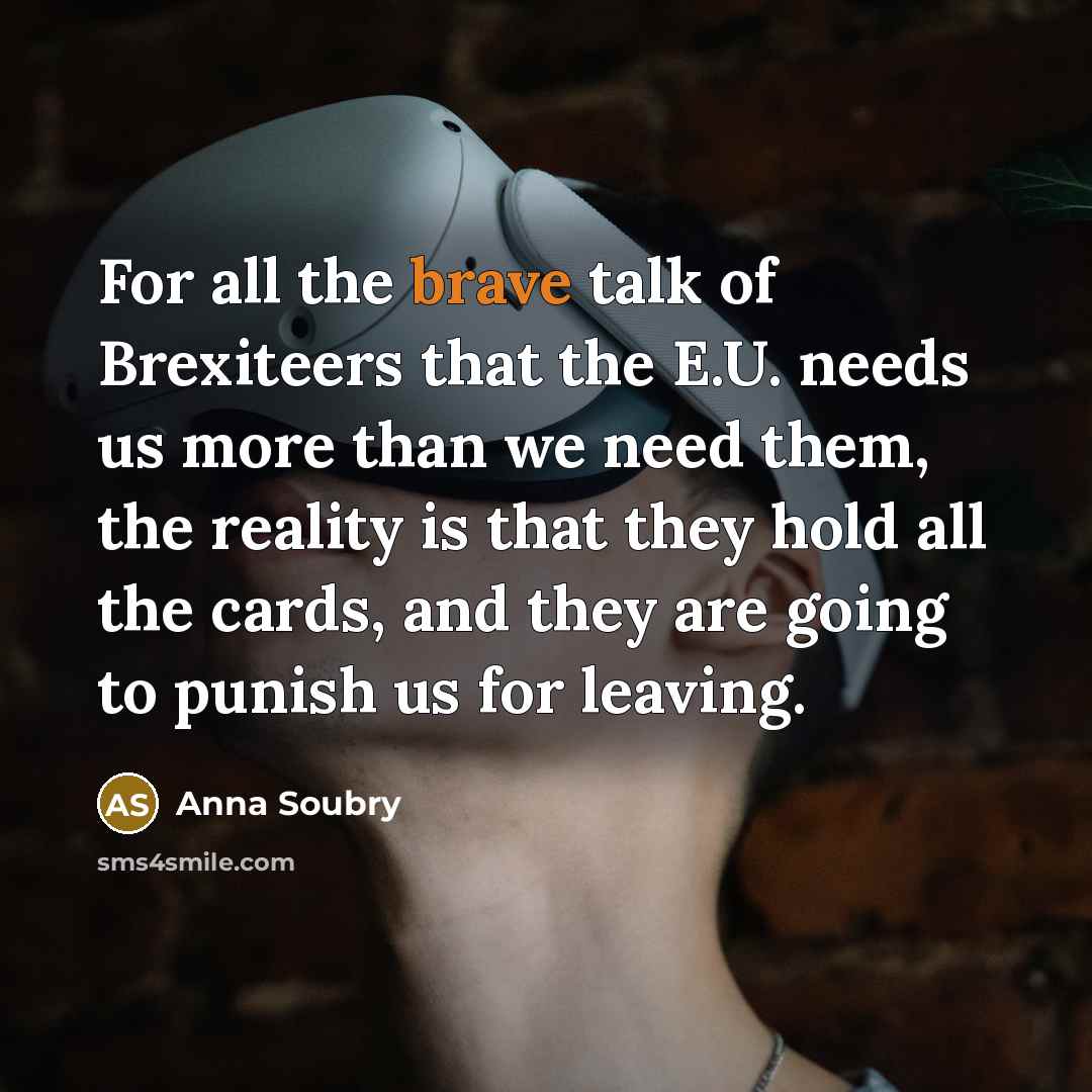 “For all the brave talk of Brexiteers that the E.U. needs us more than we need them, the reality is that they hold all the cards, and they are going to punish us for leaving.” quote by Anna Soubry