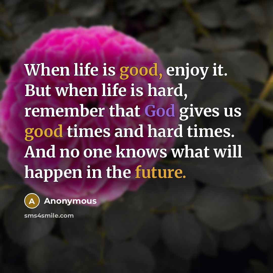 “When life is good, enjoy it. But when life is hard, remember that God gives us good times and hard times. And no one knows what will happen in the future.” quote by Anonymous