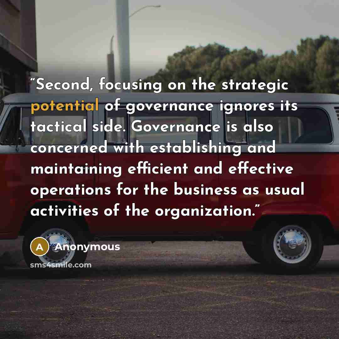 “Second, focusing on the strategic potential of governance ignores its tactical side. Governance is also concerned with establishing and maintaining efficient and effective operations for the business as usual activities of the organization.” quote by Anonymous
