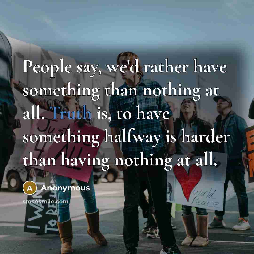 “People say, we'd rather have something than nothing at all. Truth is, to have something halfway is harder than having nothing at all.” quote by Anonymous