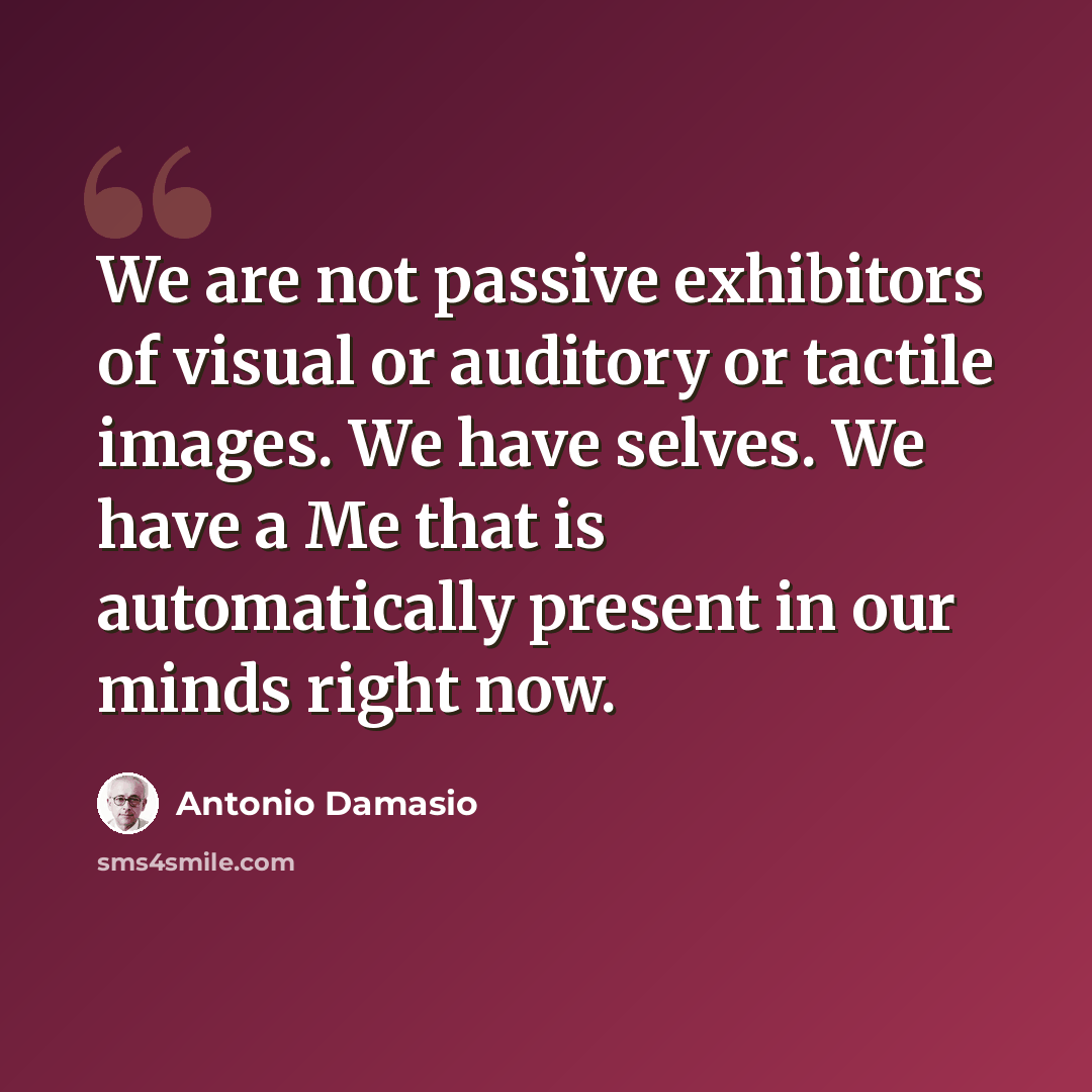 “We are not passive exhibitors of visual or auditory or tactile images. We have selves. We have a Me that is automatically present in our minds right now.” quote by Antonio Damasio