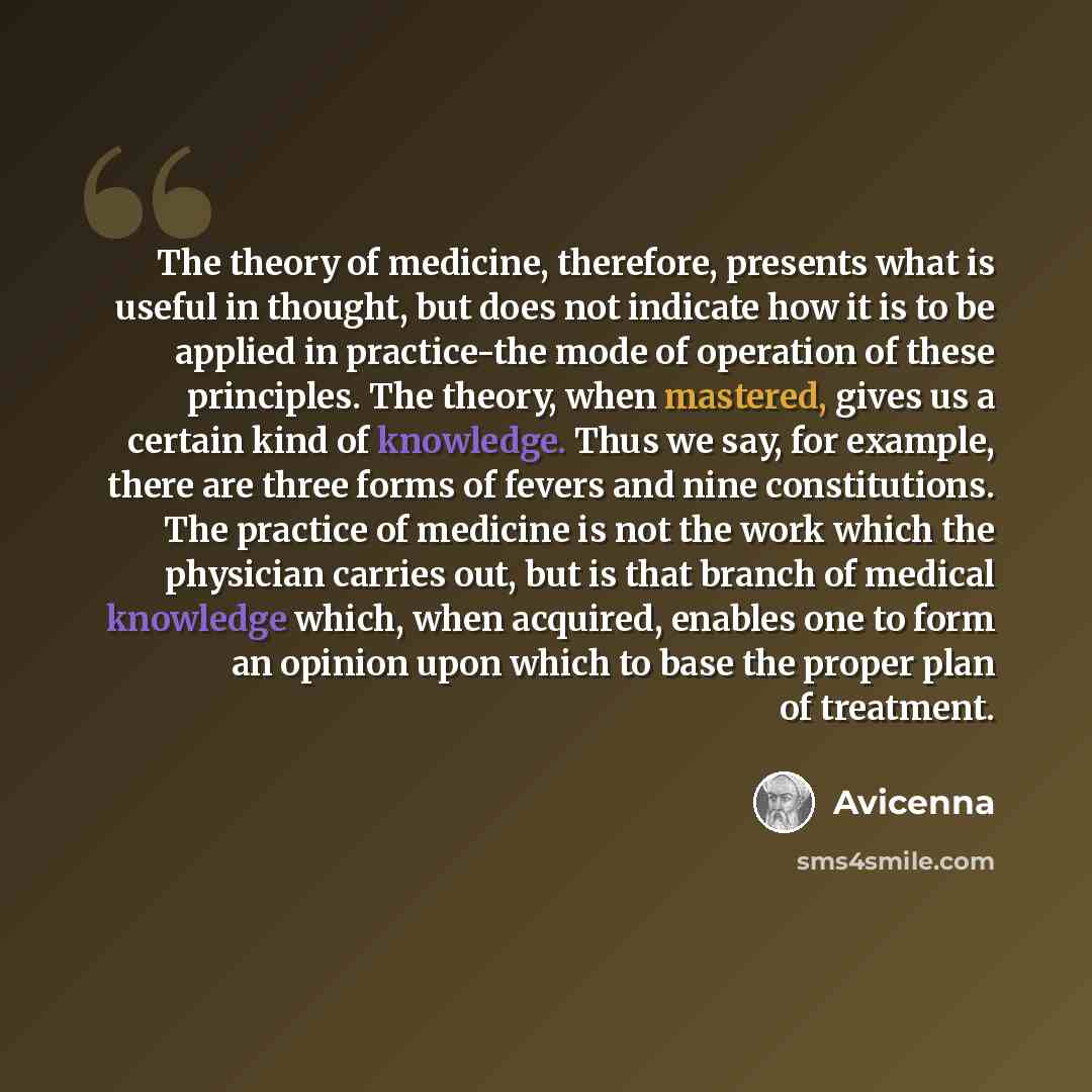 “The theory of medicine, therefore, presents what is useful in thought, but does not indicate how it is to be applied in practice-the mode of operation of these principles. The theory, when mastered, gives us a certain kind of knowledge. Thus we say, for example, there are three forms of fevers and…” quote by Avicenna