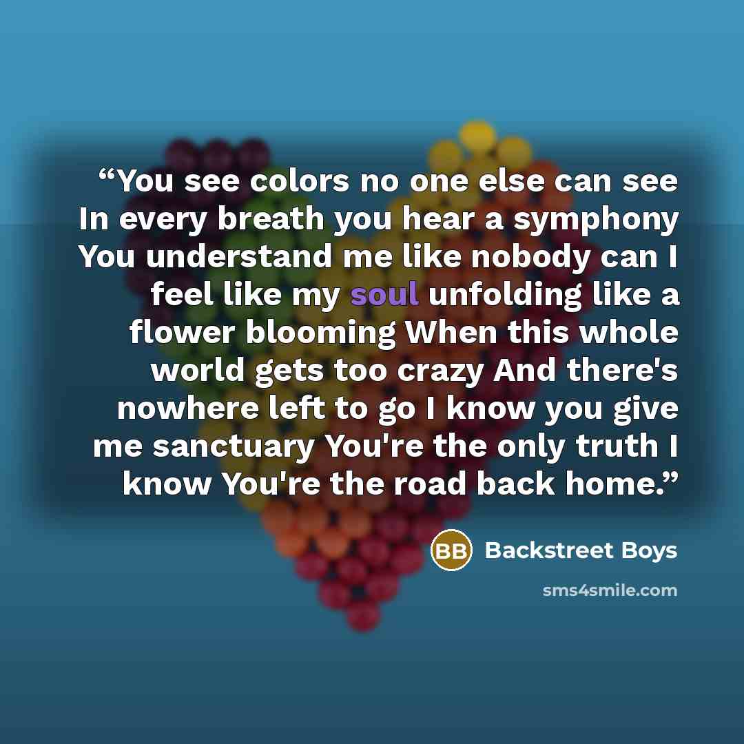 “You see colors no one else can see In every breath you hear a symphony You understand me like nobody can I feel like my soul unfolding like a flower blooming When this whole world gets too crazy And there's nowhere left to go I know you give me sanctuary You're the only truth I know You're the…” quote by Backstreet Boys
