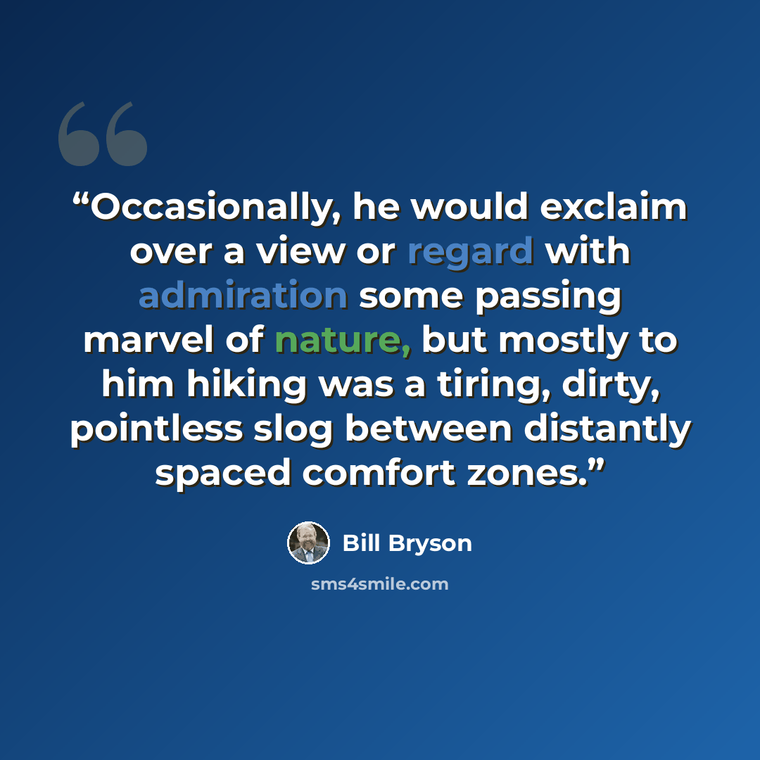 “Occasionally, he would exclaim over a view or regard with admiration some passing marvel of nature, but mostly to him hiking was a tiring, dirty, pointless slog between distantly spaced comfort zones.” quote by Bill Bryson