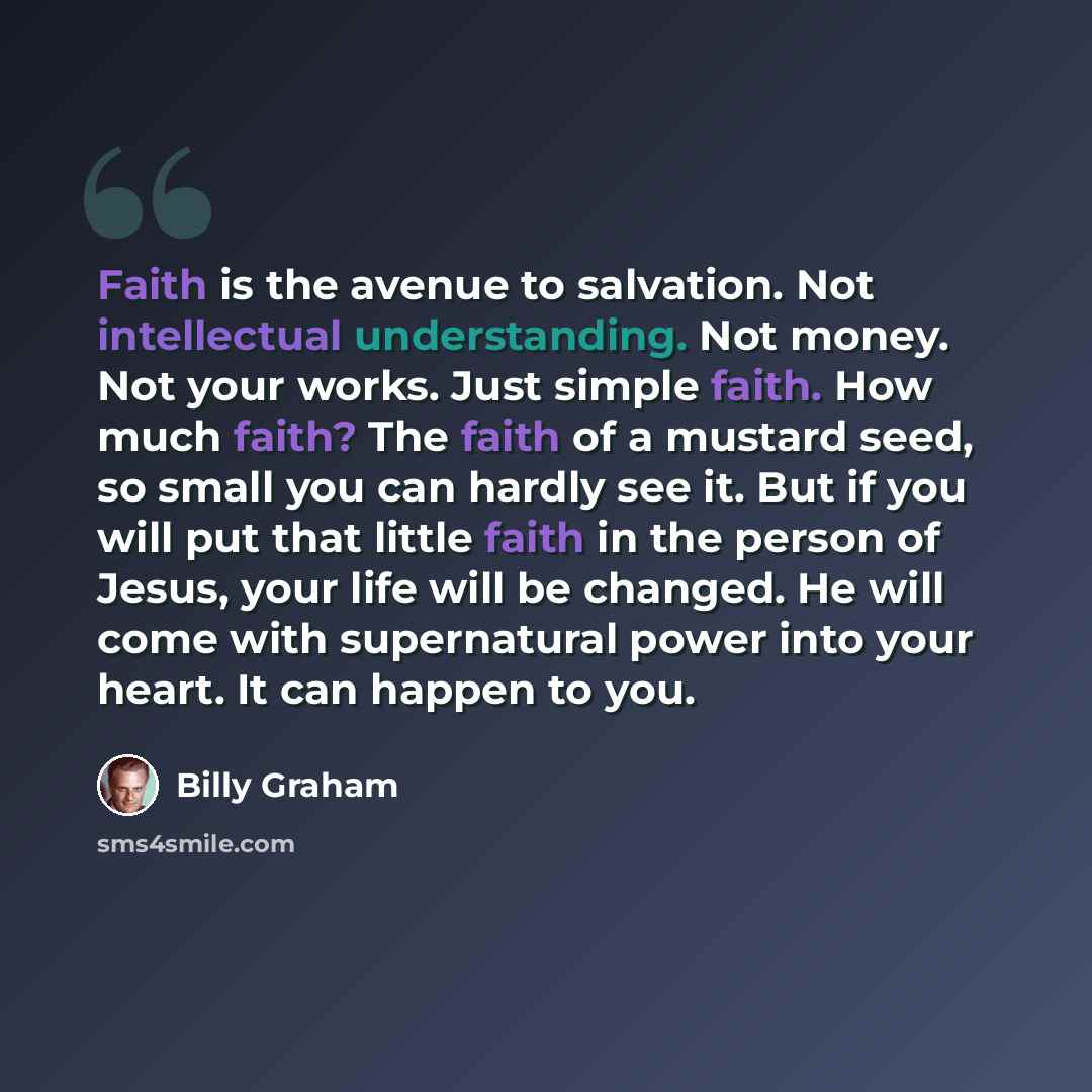“Faith is the avenue to salvation. Not intellectual understanding. Not money. Not your works. Just simple faith. How much faith? The faith of a mustard seed, so small you can hardly see it. But if you will put that little faith in the person of Jesus, your life will be changed. He will come with…” quote by Billy Graham