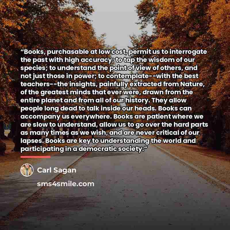 “Books, purchasable at low cost, permit us to interrogate the past with high accuracy; to tap the wisdom of our species; to understand the point of view of others, and not just those in power; to contemplate--with the best teachers--the insights, painfully extracted from Nature, of the greatest…” quote by Carl Sagan
