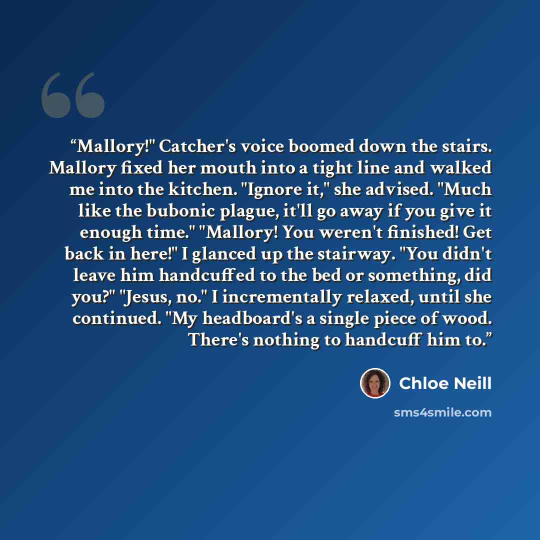 “Mallory!" Catcher's voice boomed down the stairs. Mallory fixed her mouth into a tight line and walked me into the kitchen. "Ignore it," she advised. "Much like the bubonic plague, it'll go away if you give it enough time." "Mallory! You weren't finished! Get back in here!" I glanced up the…” quote by Chloe Neill