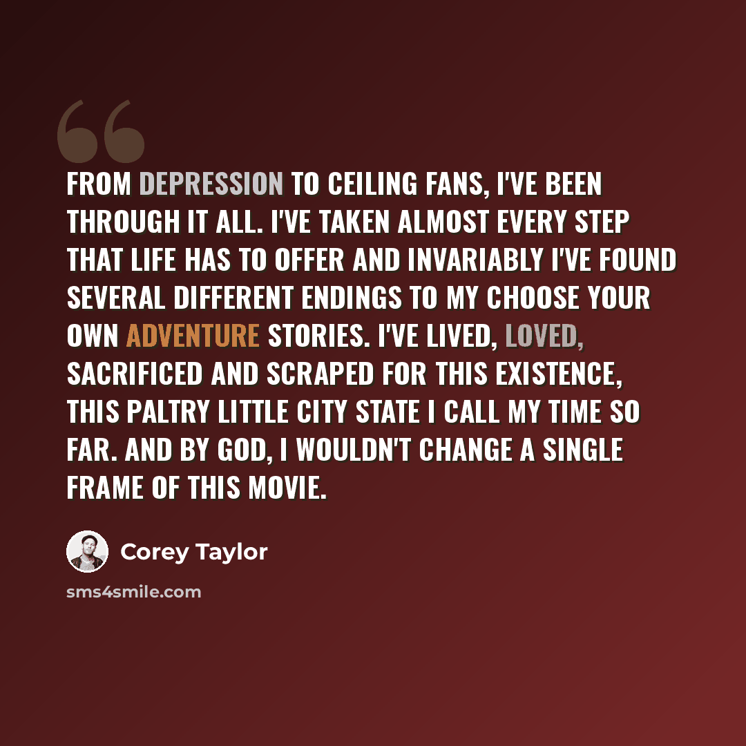 “From depression to ceiling fans, I've been through it all. I've taken almost every step that life has to offer and invariably I've found several different endings to my Choose Your Own Adventure stories. I've lived, loved, sacrificed and scraped for this existence, this paltry little city state I…” quote by Corey Taylor