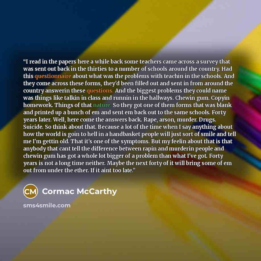“I read in the papers here a while back some teachers came across a survey that was sent out back in the thirties to a number of schools around the country. Had this questionnaire about what was the problems with teachin in the schools. And they come across these forms, they'd been filled out and…” quote by Cormac McCarthy