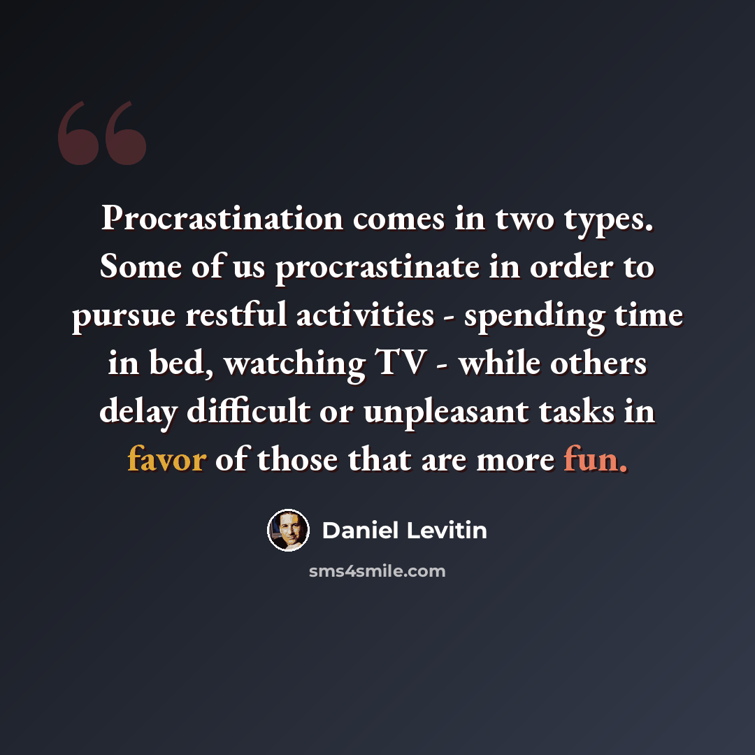 “Procrastination comes in two types. Some of us procrastinate in order to pursue restful activities - spending time in bed, watching TV - while others delay difficult or unpleasant tasks in favor of those that are more fun.” quote by Daniel Levitin