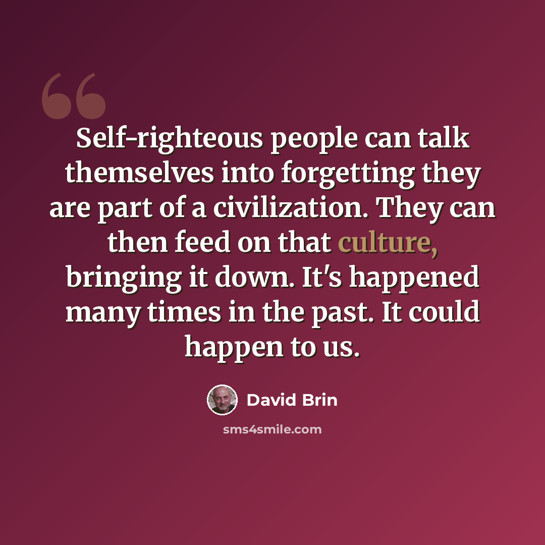 “Self-righteous people can talk themselves into forgetting they are part of a civilization. They can then feed on that culture, bringing it down. It's happened many times in the past. It could happen to us.” quote by David Brin