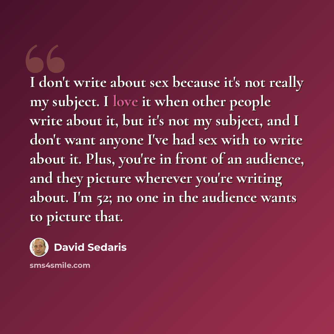 “I don't write about sex because it's not really my subject. I love it when other people write about it, but it's not my subject, and I don't want anyone I've had sex with to write about it. Plus, you're in front of an audience, and they picture wherever you're writing about. I'm 52; no one in the…” quote by David Sedaris