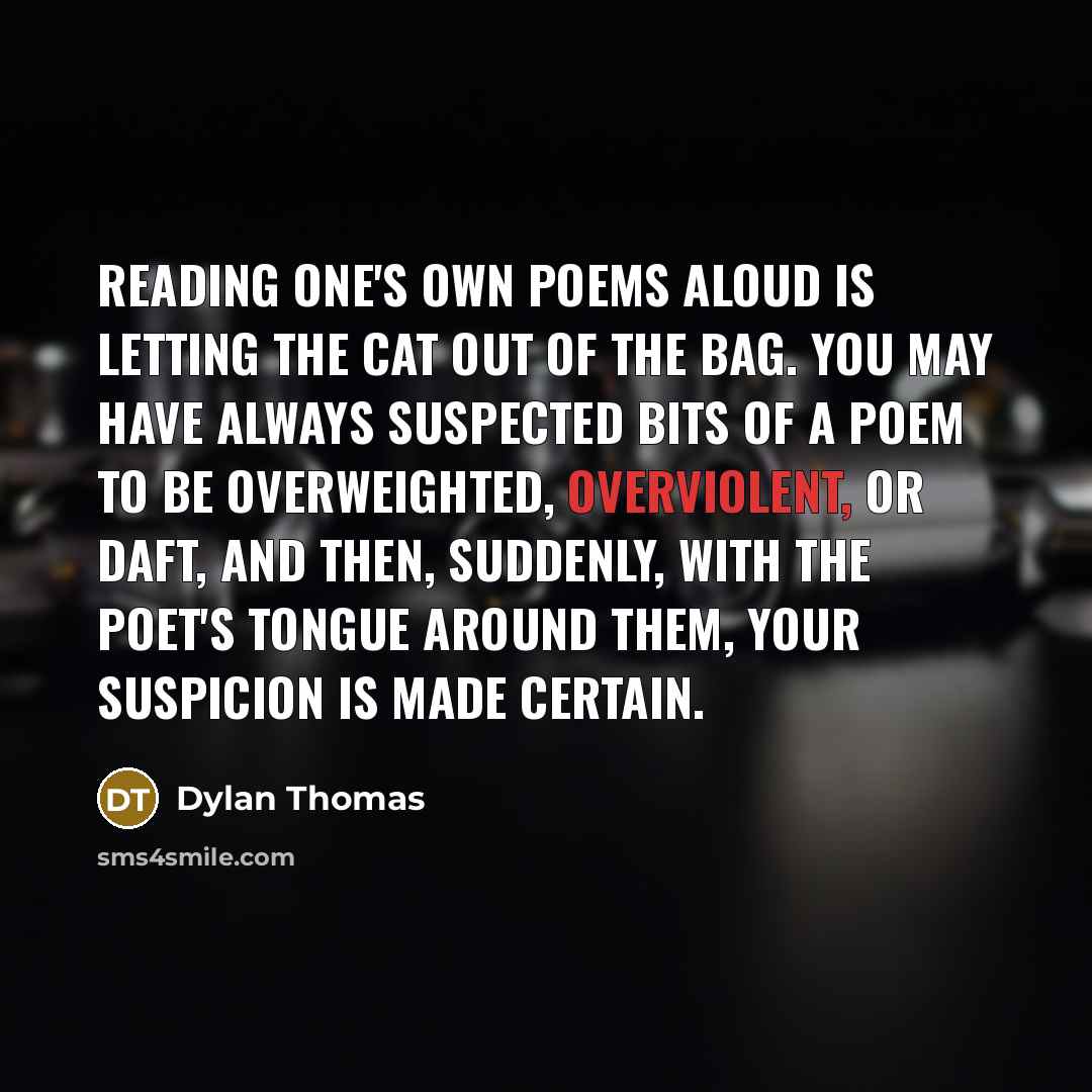 “Reading one's own poems aloud is letting the cat out of the bag. You may have always suspected bits of a poem to be overweighted, overviolent, or daft, and then, suddenly, with the poet's tongue around them, your suspicion is made certain.” quote by Dylan Thomas
