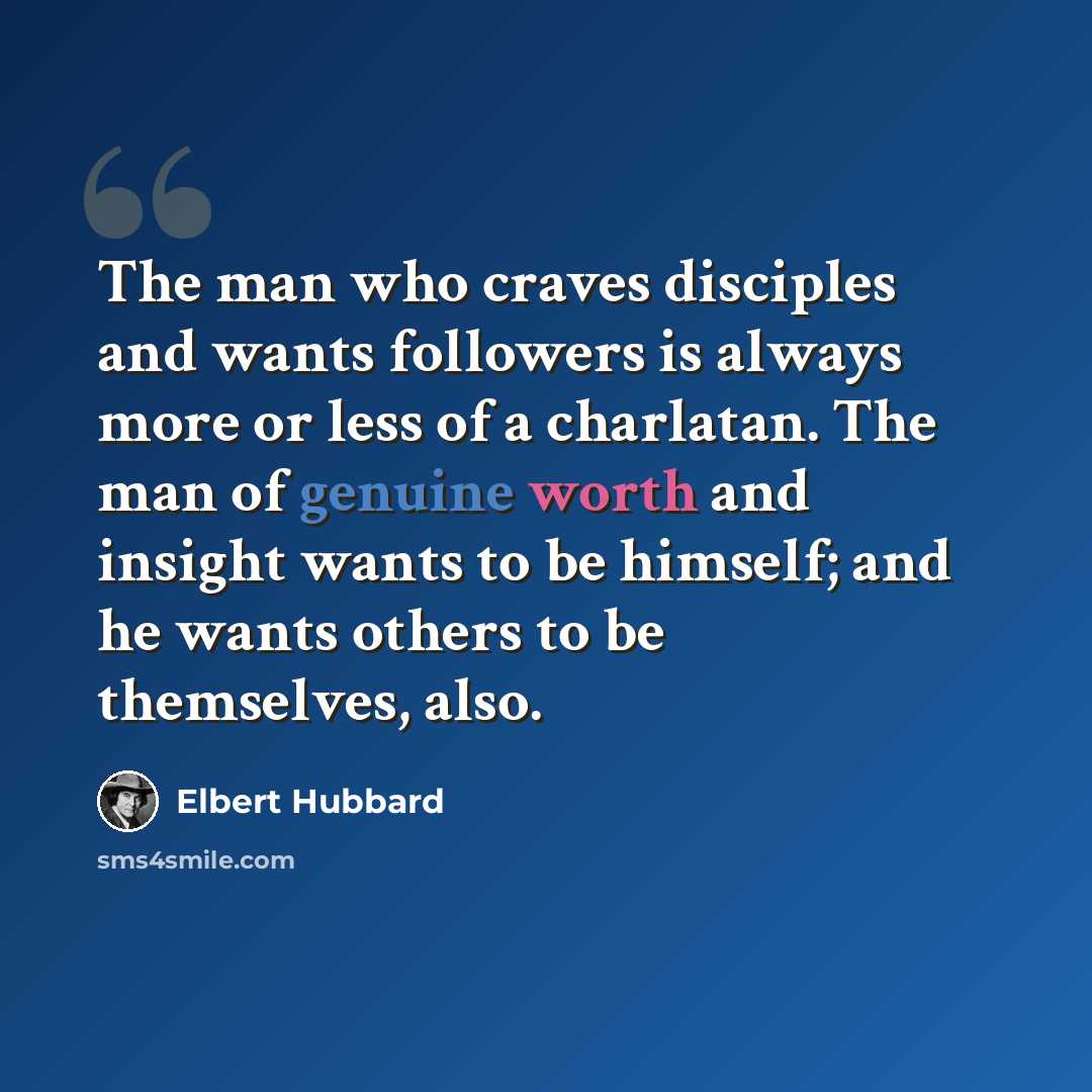 “The man who craves disciples and wants followers is always more or less of a charlatan. The man of genuine worth and insight wants to be himself; and he wants others to be themselves, also.” quote by Elbert Hubbard