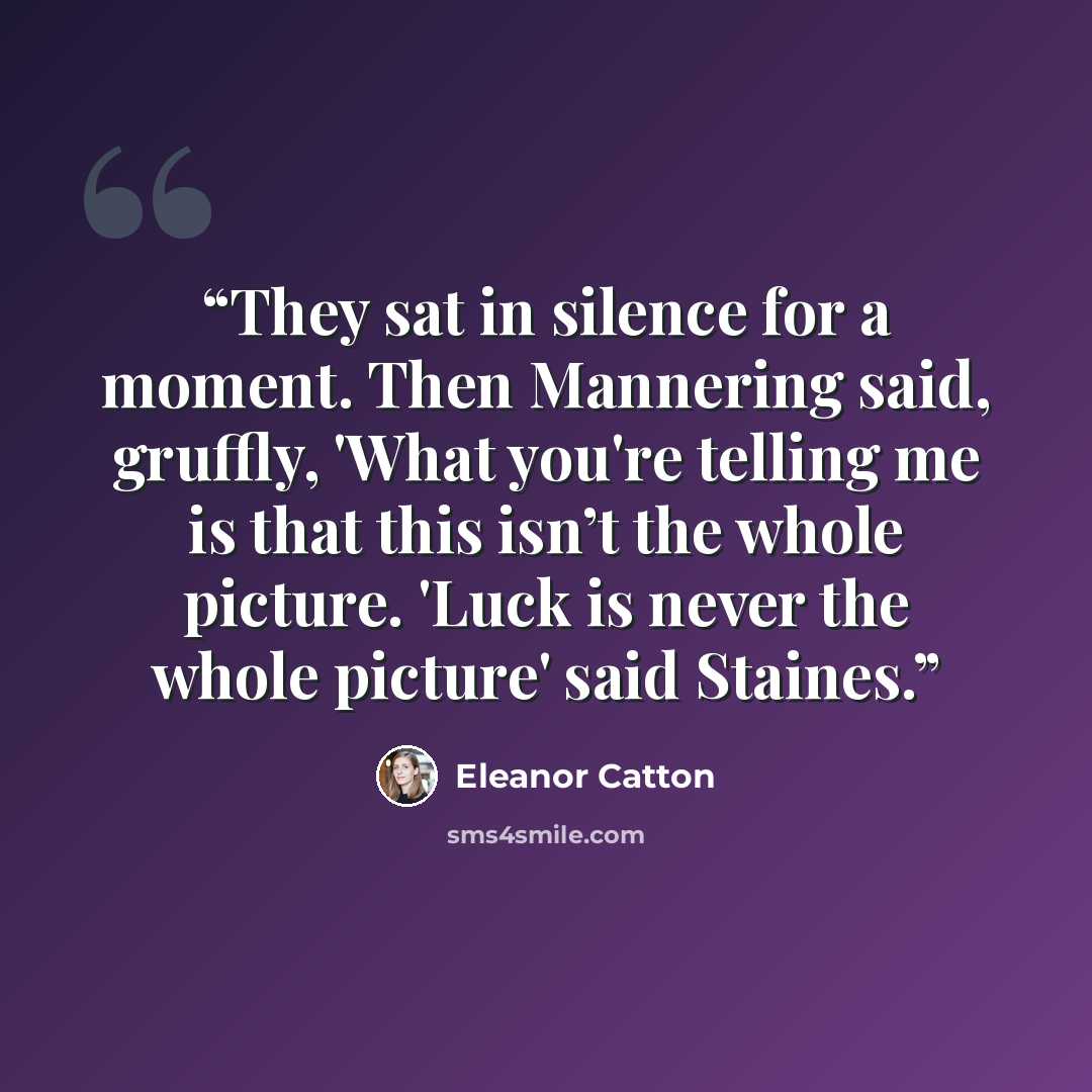 “They sat in silence for a moment. Then Mannering said, gruffly, 'What you're telling me is that this isn’t the whole picture. 'Luck is never the whole picture' said Staines.” quote by Eleanor Catton