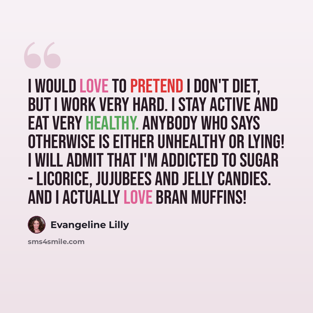 “I would love to pretend I don't diet, but I work very hard. I stay active and eat very healthy. Anybody who says otherwise is either unhealthy or lying! I will admit that I'm addicted to sugar - licorice, Jujubees and jelly candies. And I actually love bran muffins!” quote by Evangeline Lilly