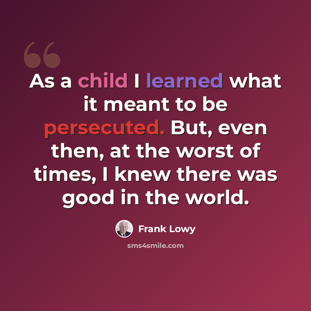 “As a child I learned what it meant to be persecuted. But, even then, at the worst of times, I knew there was good in the world.” quote by Frank Lowy