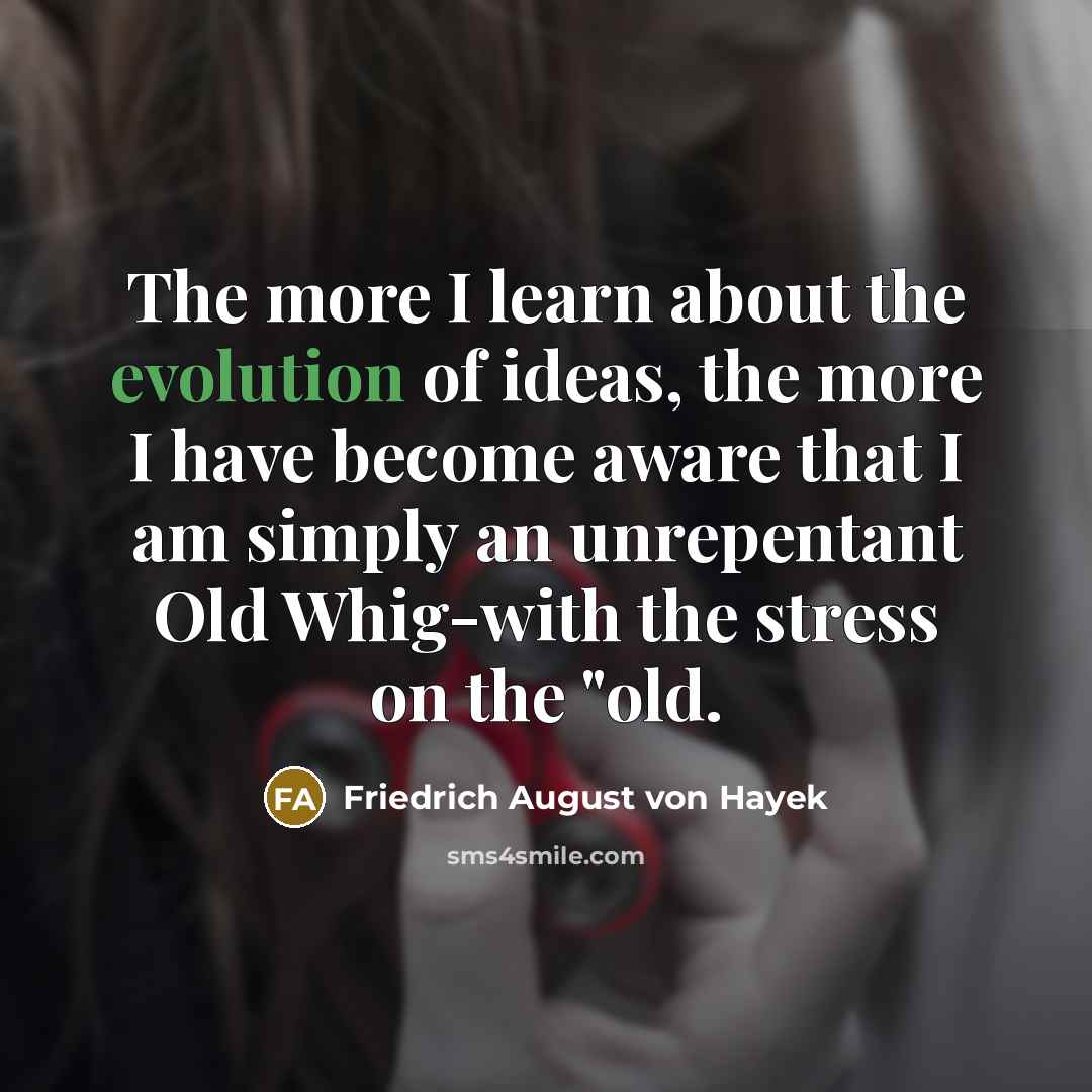 “The more I learn about the evolution of ideas, the more I have become aware that I am simply an unrepentant Old Whig-with the stress on the "old.” quote by Friedrich August von Hayek