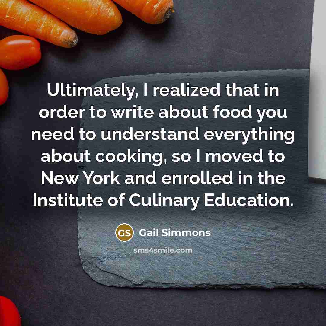 “Ultimately, I realized that in order to write about food you need to understand everything about cooking, so I moved to New York and enrolled in the Institute of Culinary Education.” quote by Gail Simmons