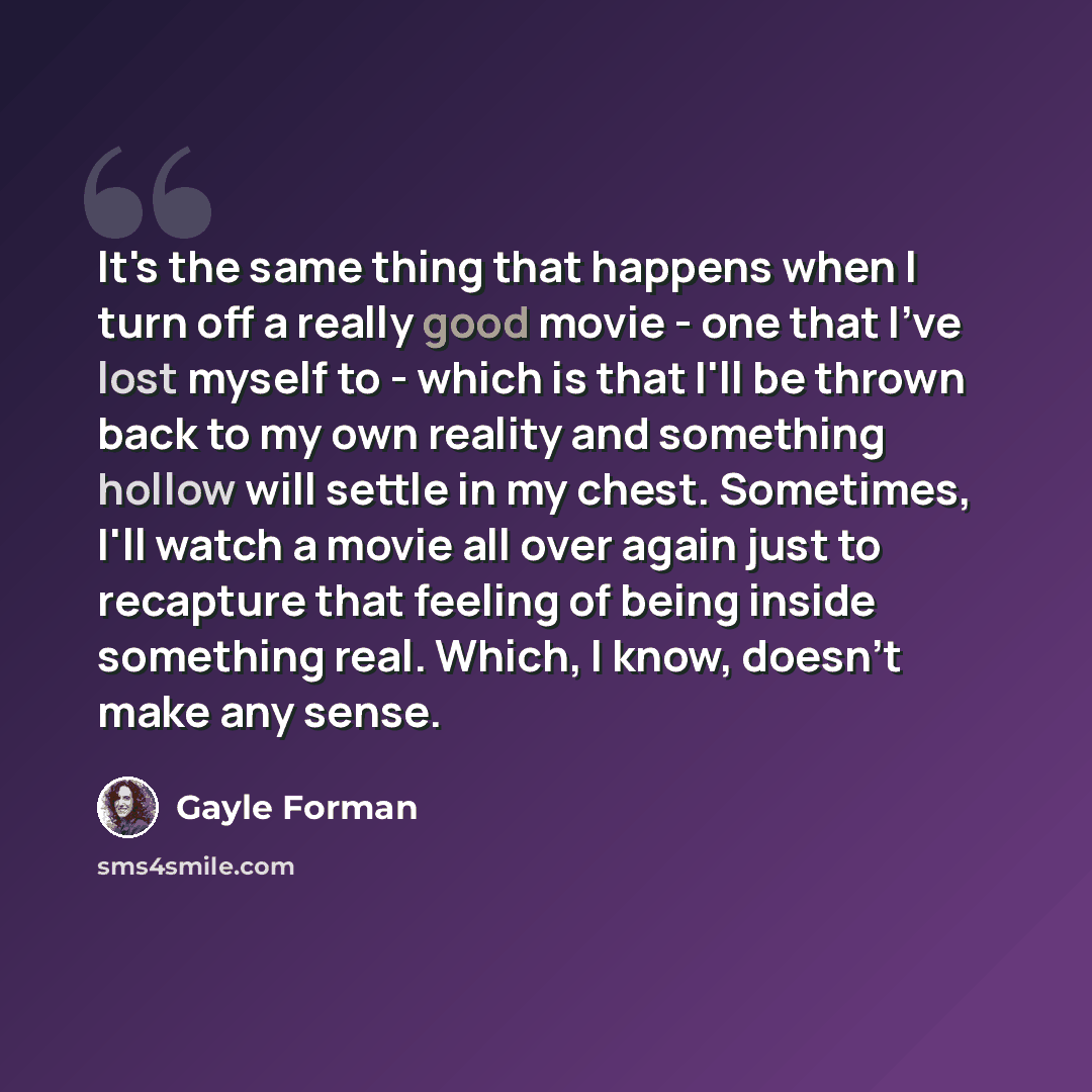“It's the same thing that happens when I turn off a really good movie - one that I've lost myself to - which is that I'll be thrown back to my own reality and something hollow will settle in my chest. Sometimes, I'll watch a movie all over again just to recapture that feeling of being inside…” quote by Gayle Forman