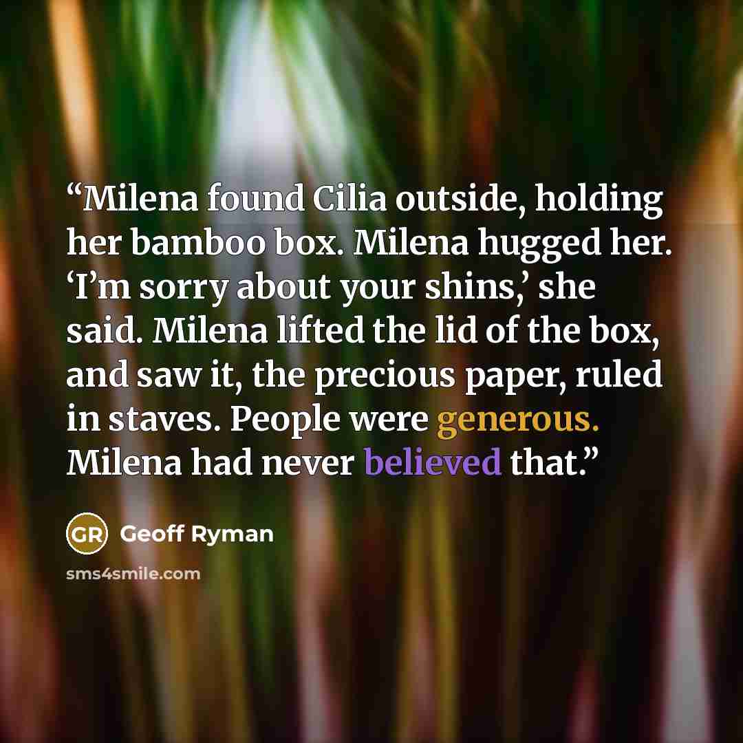 “Milena found Cilia outside, holding her bamboo box. Milena hugged her. ‘I’m sorry about your shins,’ she said. Milena lifted the lid of the box, and saw it, the precious paper, ruled in staves. People were generous. Milena had never believed that.” quote by Geoff Ryman