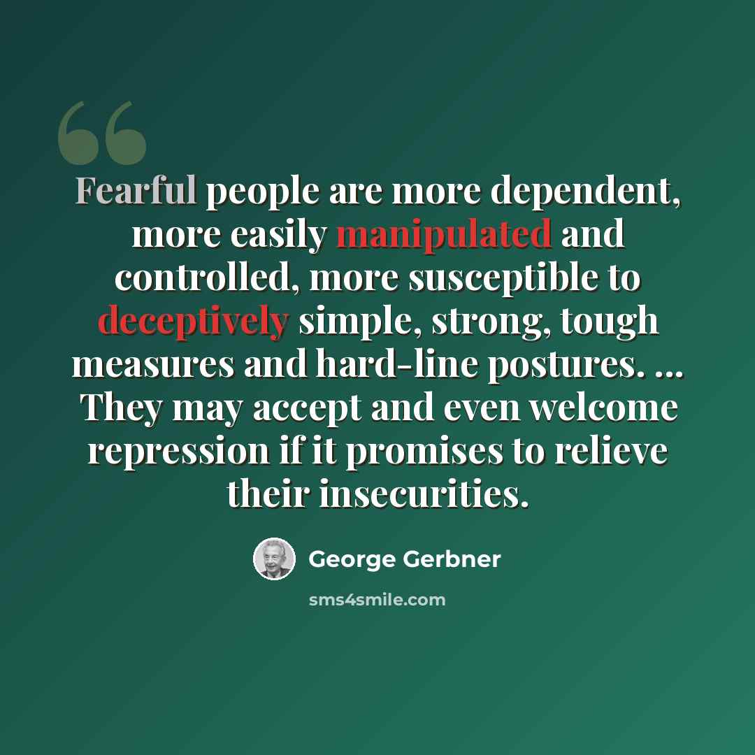 “Fearful people are more dependent, more easily manipulated and controlled, more susceptible to deceptively simple, strong, tough measures and hard-line postures. ... They may accept and even welcome repression if it promises to relieve their insecurities.” quote by George Gerbner