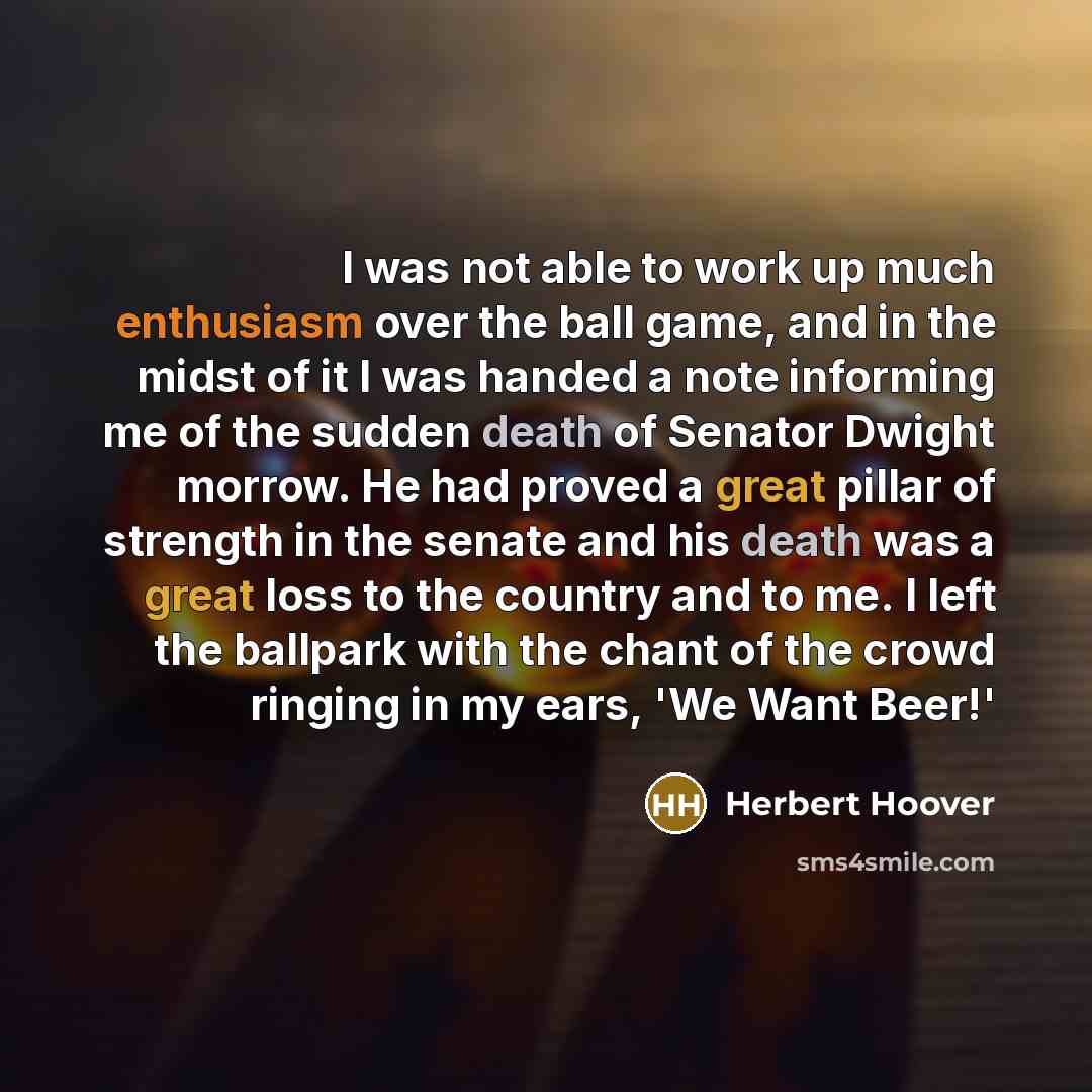 “I was not able to work up much enthusiasm over the ball game, and in the midst of it I was handed a note informing me of the sudden death of Senator Dwight morrow. He had proved a great pillar of strength in the senate and his death was a great loss to the country and to me. I left the ballpark…” quote by Herbert Hoover