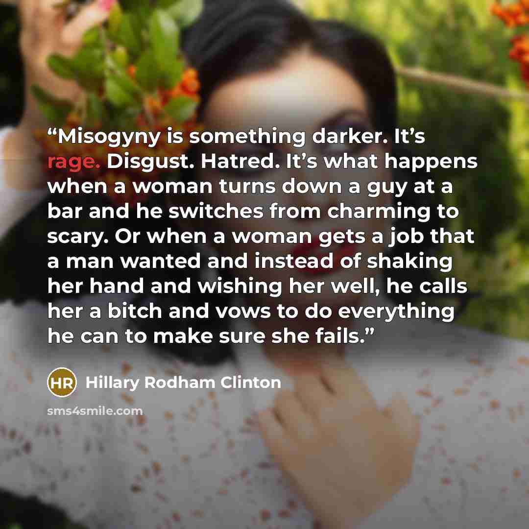 “Misogyny is something darker. It’s rage. Disgust. Hatred. It’s what happens when a woman turns down a guy at a bar and he switches from charming to scary. Or when a woman gets a job that a man wanted and instead of shaking her hand and wishing her well, he calls her a bitch and vows to do…” quote by Hillary Rodham Clinton