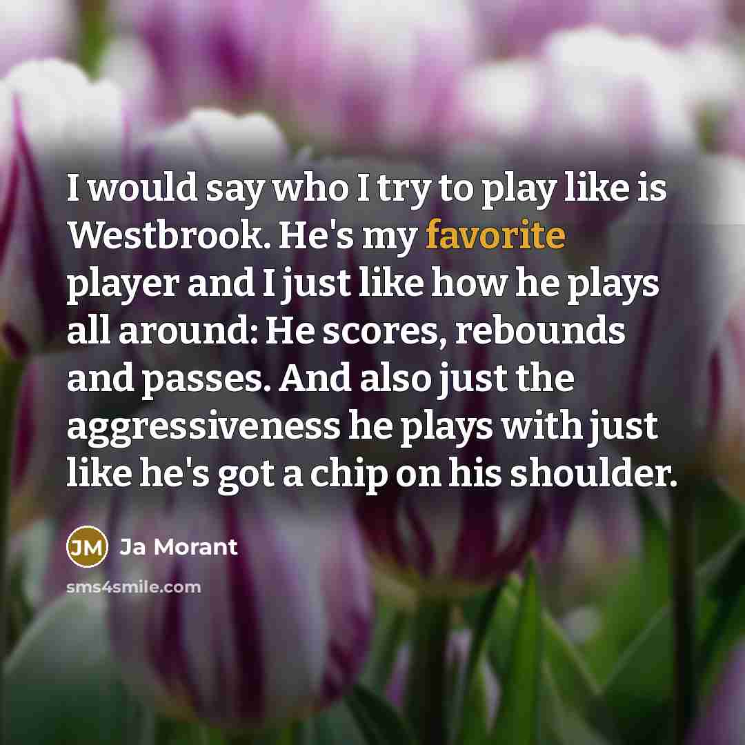 “I would say who I try to play like is Westbrook. He's my favorite player and I just like how he plays all around: He scores, rebounds and passes. And also just the aggressiveness he plays with just like he's got a chip on his shoulder.” quote by Ja Morant