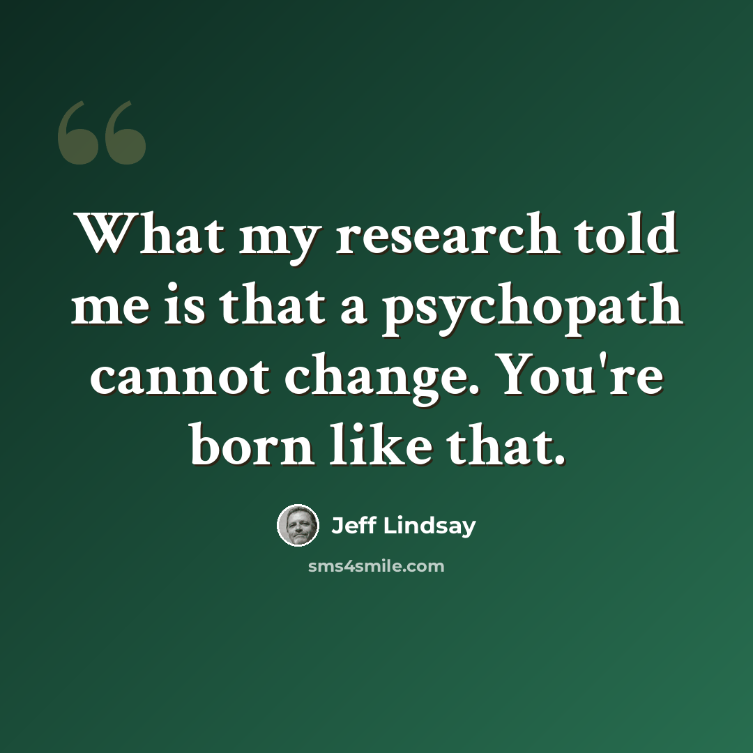 “What my research told me is that a psychopath cannot change. You're born like that.” quote by Jeff Lindsay